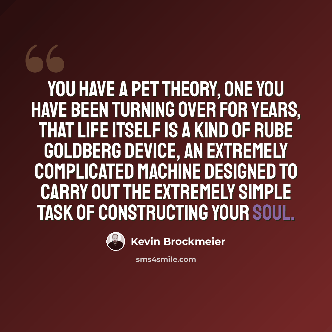 “You have a pet theory, one you have been turning over for years, that life itself is a kind of Rube Goldberg device, an extremely complicated machine designed to carry out the extremely simple task of constructing your soul.” quote by Kevin Brockmeier