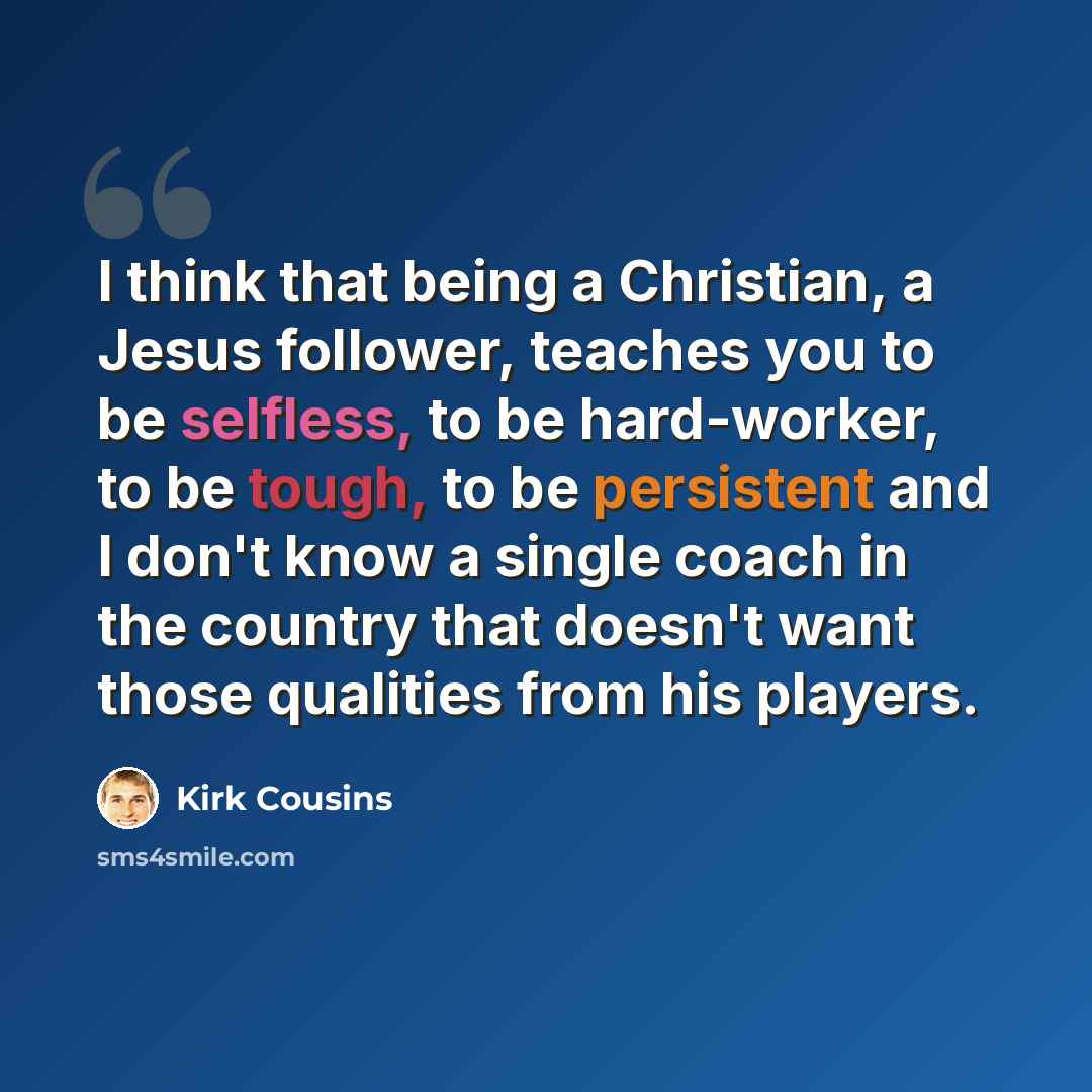 “I think that being a Christian, a Jesus follower, teaches you to be selfless, to be hard-worker, to be tough, to be persistent and I don't know a single coach in the country that doesn't want those qualities from his players.” quote by Kirk Cousins