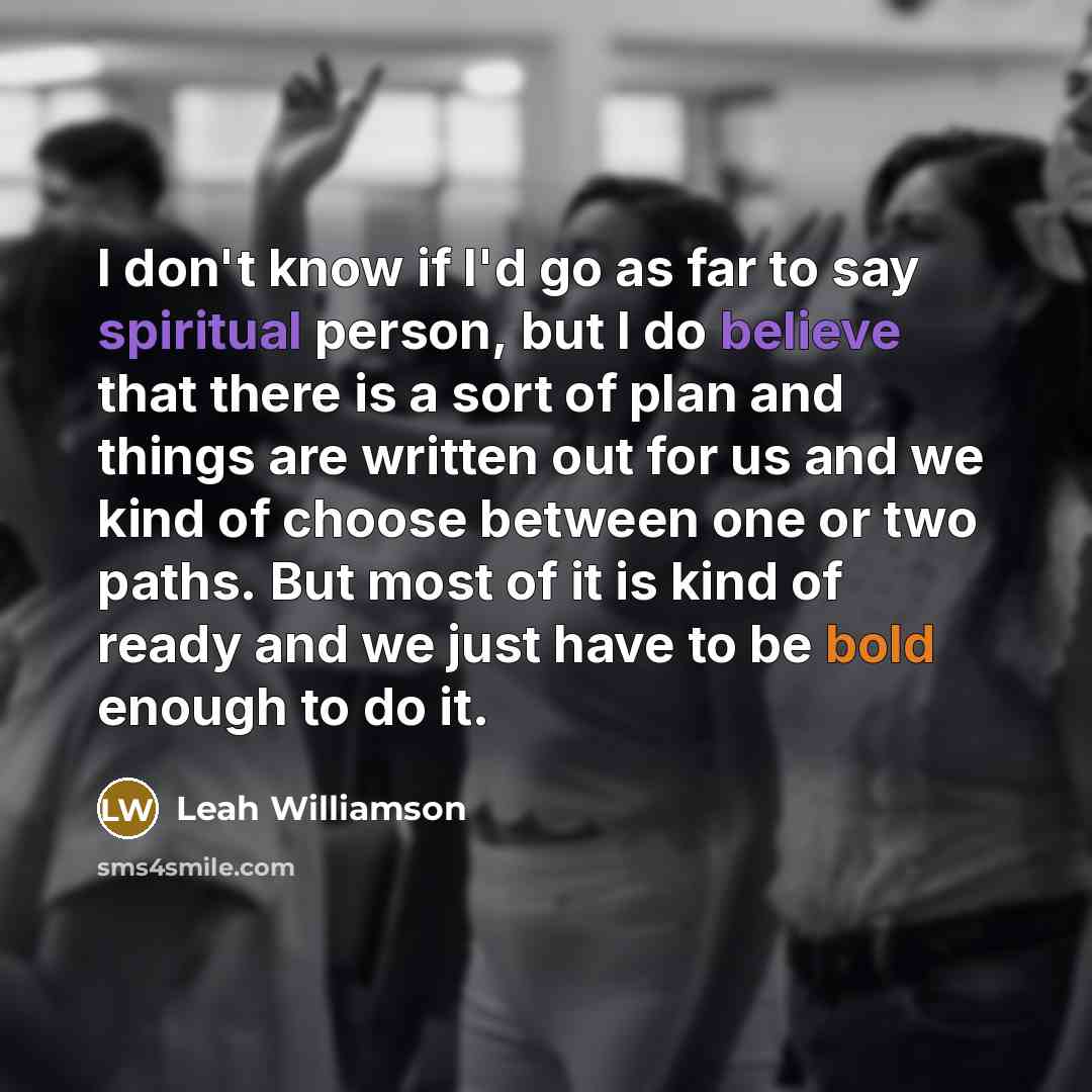 “I don't know if I'd go as far to say spiritual person, but I do believe that there is a sort of plan and things are written out for us and we kind of choose between one or two paths. But most of it is kind of ready and we just have to be bold enough to do it.” quote by Leah Williamson