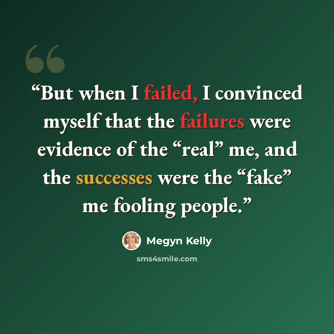 “But when I failed, I convinced myself that the failures were evidence of the “real” me, and the successes were the “fake” me fooling people.” quote by Megyn Kelly