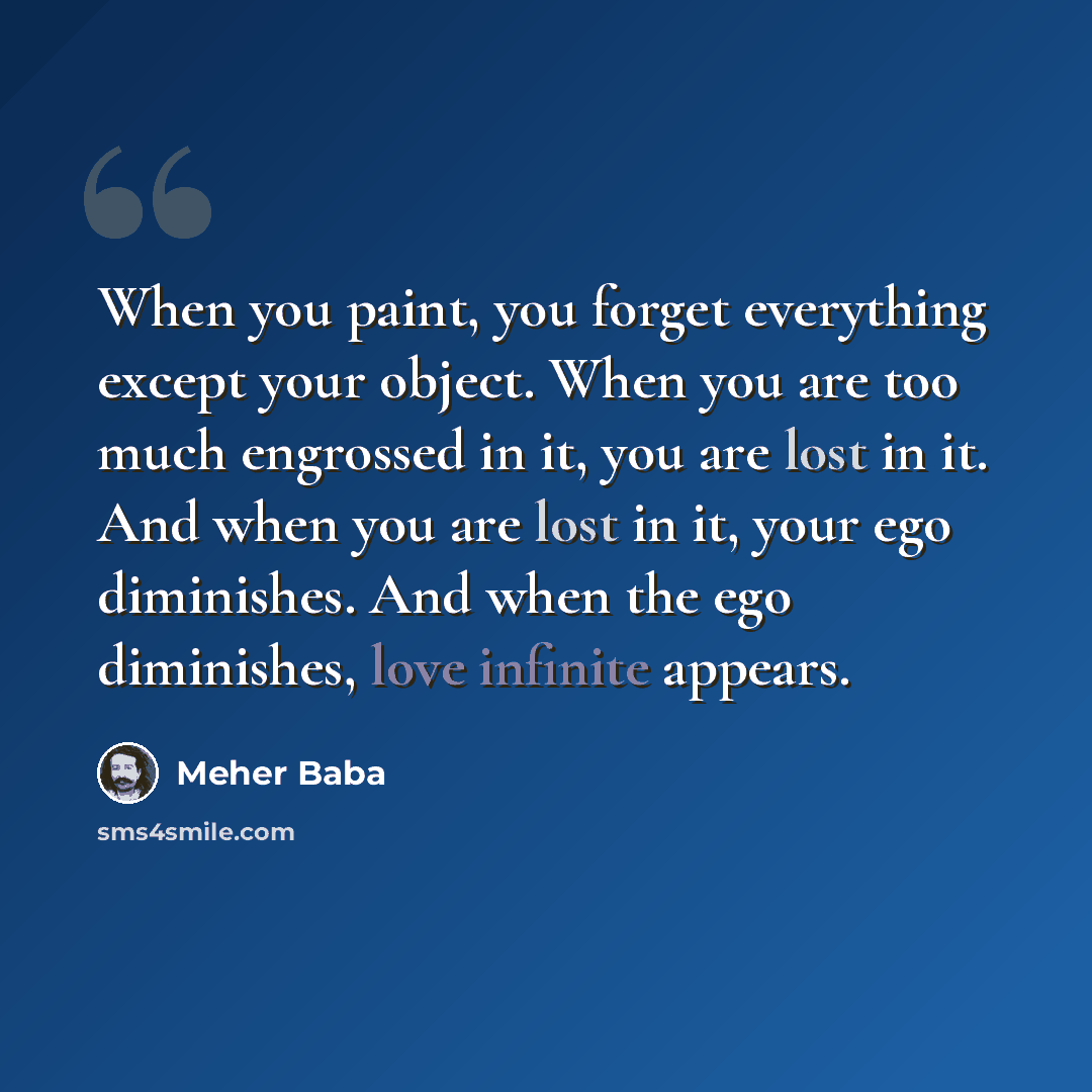 “When you paint, you forget everything except your object. When you are too much engrossed in it, you are lost in it. And when you are lost in it, your ego diminishes. And when the ego diminishes, love infinite appears.” quote by Meher Baba