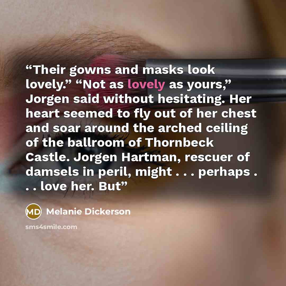 “Their gowns and masks look lovely.” “Not as lovely as yours,” Jorgen said without hesitating. Her heart seemed to fly out of her chest and soar around the arched ceiling of the ballroom of Thornbeck Castle. Jorgen Hartman, rescuer of damsels in peril, might . . . perhaps . . . love her. But” quote by Melanie Dickerson