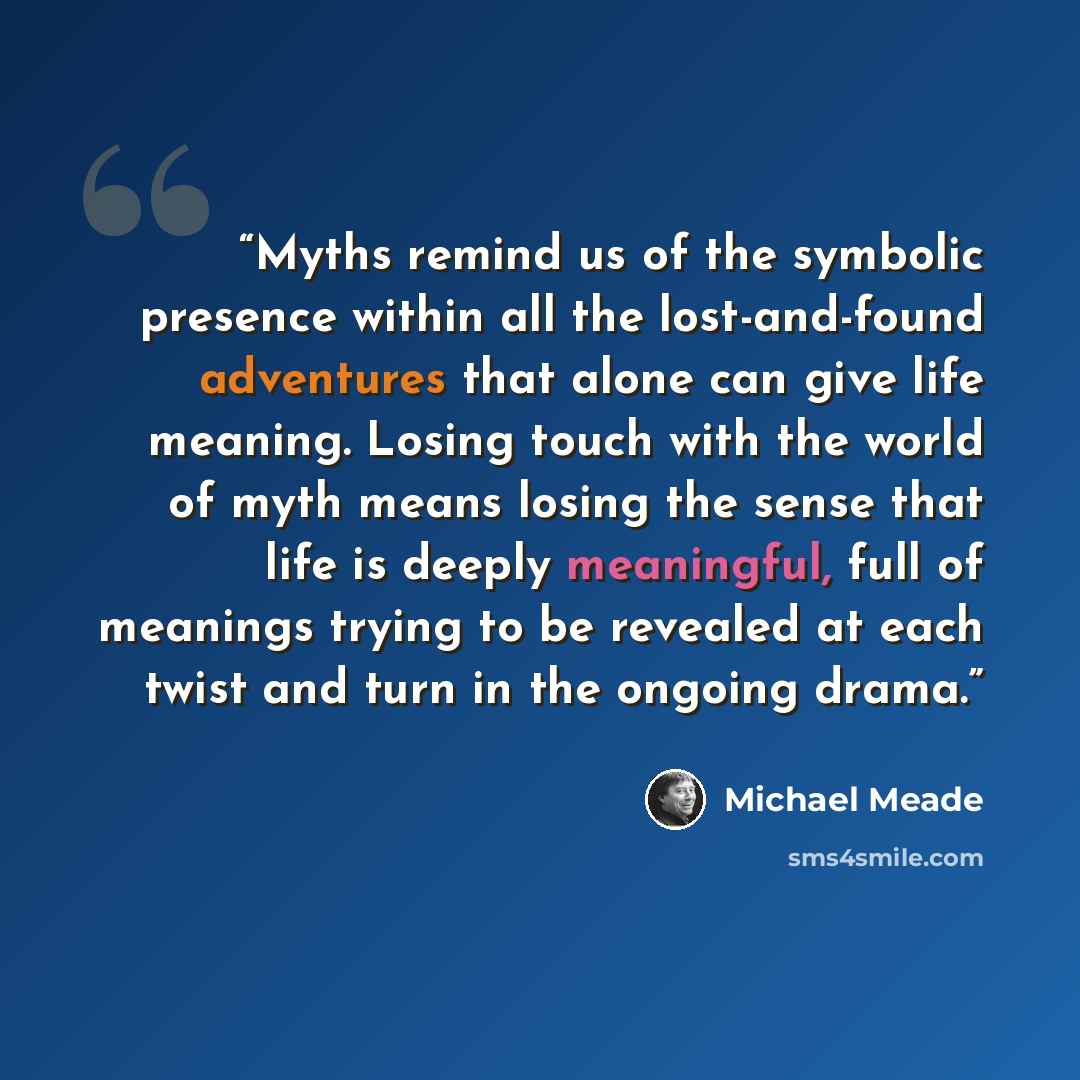 “Myths remind us of the symbolic presence within all the lost-and-found adventures that alone can give life meaning. Losing touch with the world of myth means losing the sense that life is deeply meaningful, full of meanings trying to be revealed at each twist and turn in the ongoing drama.” quote by Michael Meade