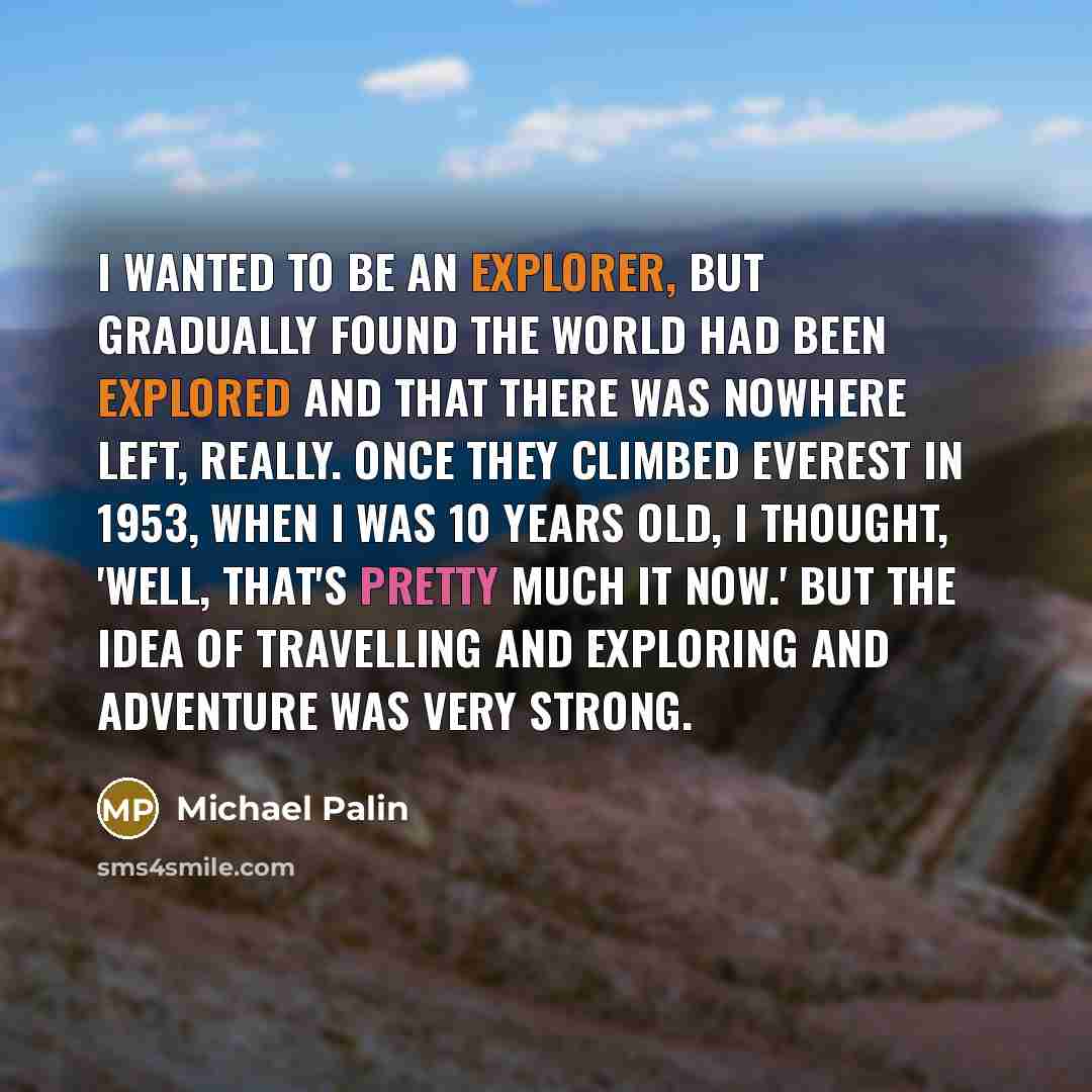 “I wanted to be an explorer, but gradually found the world had been explored and that there was nowhere left, really. Once they climbed Everest in 1953, when I was 10 years old, I thought, 'Well, that's pretty much it now.' But the idea of travelling and exploring and adventure was very strong.” quote by Michael Palin