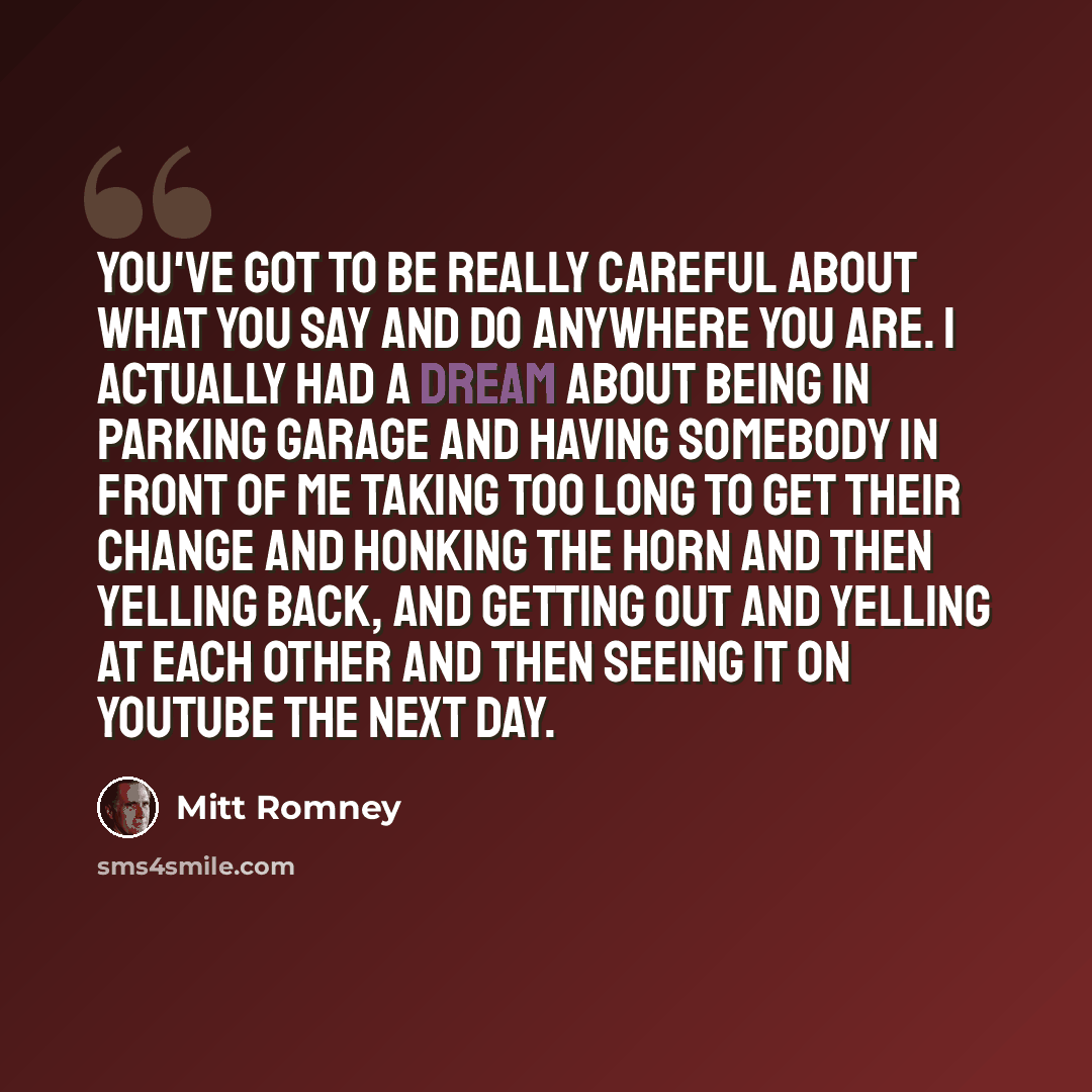 “You've got to be really careful about what you say and do anywhere you are. I actually had a dream about being in parking garage and having somebody in front of me taking too long to get their change and honking the horn and then yelling back, and getting out and yelling at each other and then…” quote by Mitt Romney