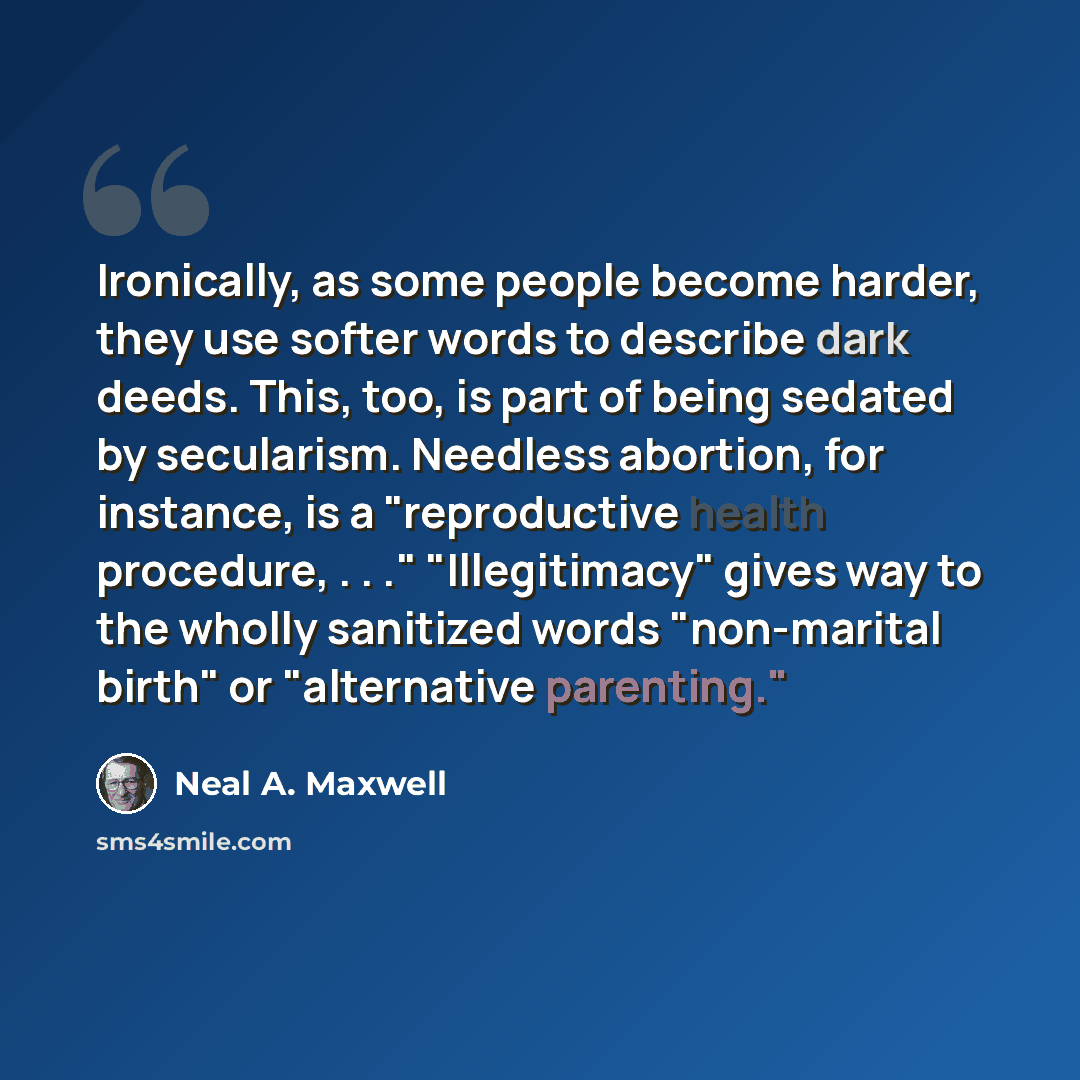 “Ironically, as some people become harder, they use softer words to describe dark deeds. This, too, is part of being sedated by secularism. Needless abortion, for instance, is a "reproductive health procedure, . . ." "Illegitimacy" gives way to the wholly sanitized words "non-marital birth" or…” quote by Neal A. Maxwell