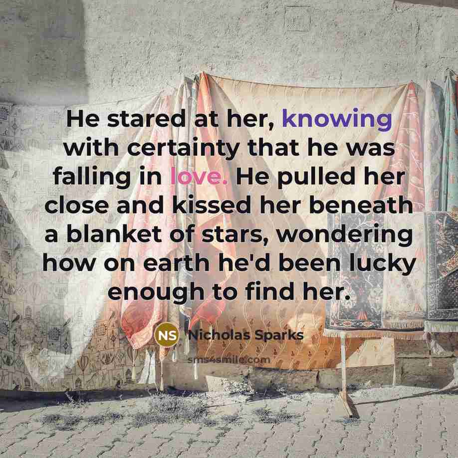 “He stared at her, knowing with certainty that he was falling in love. He pulled her close and kissed her beneath a blanket of stars, wondering how on earth he'd been lucky enough to find her.” quote by Nicholas Sparks