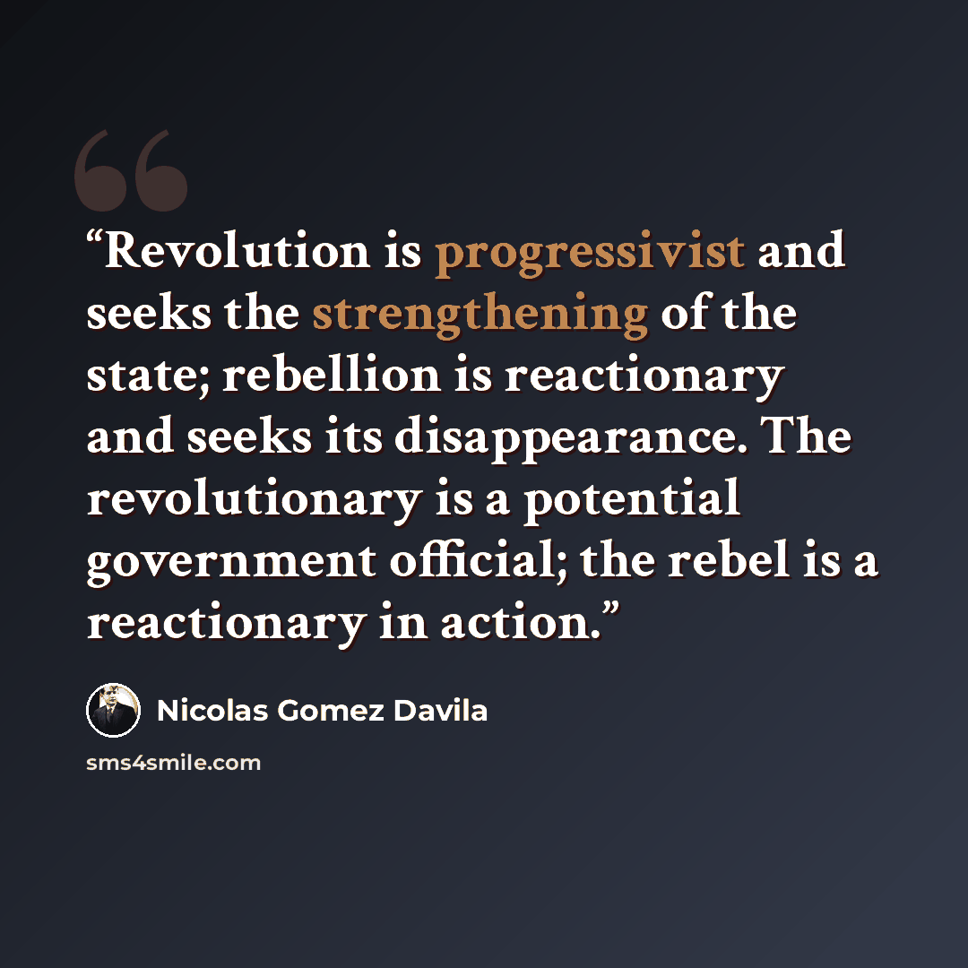 “Revolution is progressivist and seeks the strengthening of the state; rebellion is reactionary and seeks its disappearance. The revolutionary is a potential government official; the rebel is a reactionary in action.” quote by Nicolás Gómez Dávila