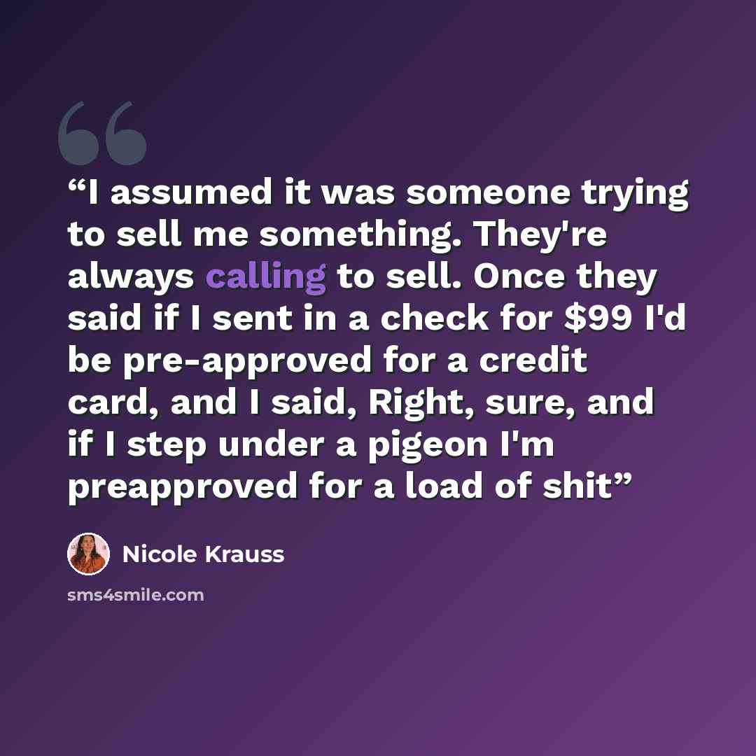 “I assumed it was someone trying to sell me something. They're always calling to sell. Once they said if I sent in a check for $99 I'd be pre-approved for a credit card, and I said, Right, sure, and if I step under a pigeon I'm preapproved for a load of shit” quote by Nicole Krauss