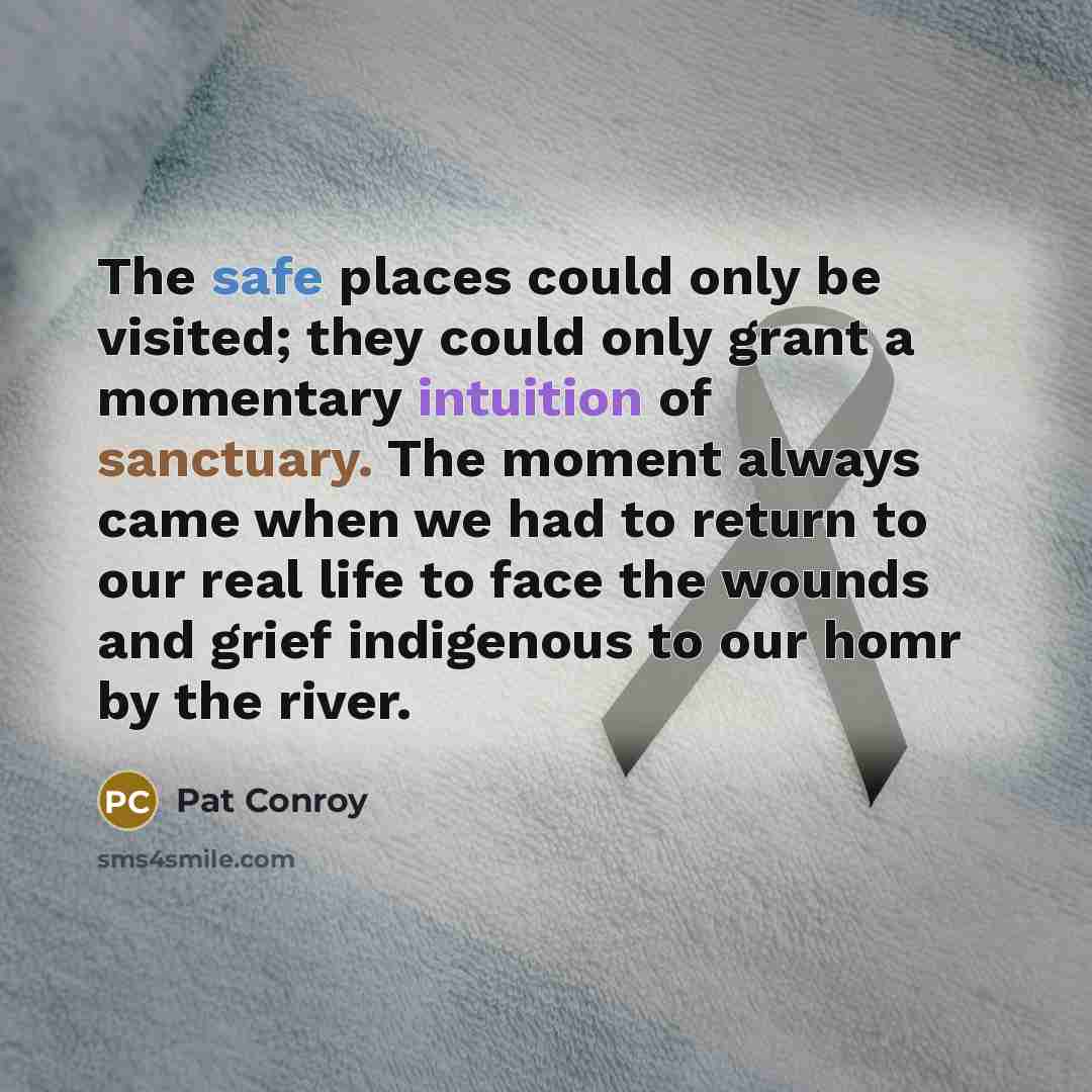 “The safe places could only be visited; they could only grant a momentary intuition of sanctuary. The moment always came when we had to return to our real life to face the wounds and grief indigenous to our homr by the river.” quote by Pat Conroy