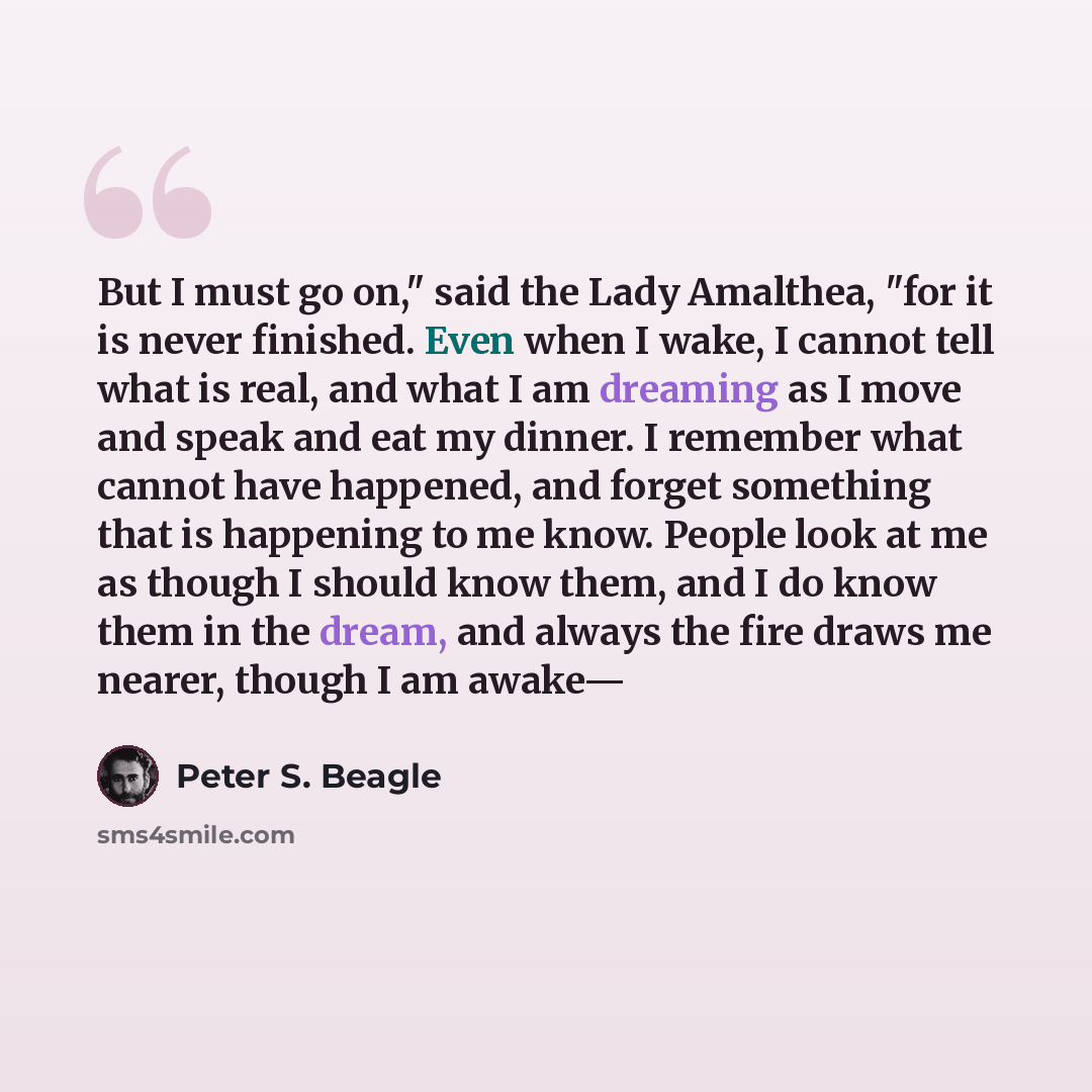 “But I must go on," said the Lady Amalthea, "for it is never finished. Even when I wake, I cannot tell what is real, and what I am dreaming as I move and speak and eat my dinner. I remember what cannot have happened, and forget something that is happening to me know. People look at me as though I…” quote by Peter S. Beagle