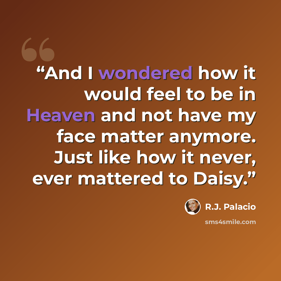 “And I wondered how it would feel to be in Heaven and not have my face matter anymore. Just like how it never, ever mattered to Daisy.” quote by R.J. Palacio
