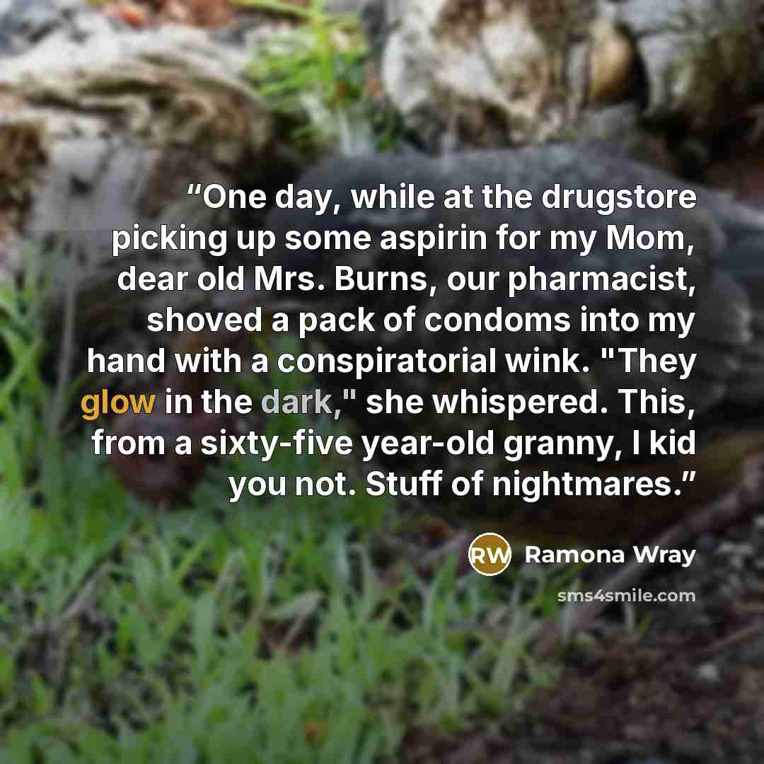 “One day, while at the drugstore picking up some aspirin for my Mom, dear old Mrs. Burns, our pharmacist, shoved a pack of condoms into my hand with a conspiratorial wink. "They glow in the dark," she whispered. This, from a sixty-five year-old granny, I kid you not. Stuff of nightmares.” quote by Ramona Wray