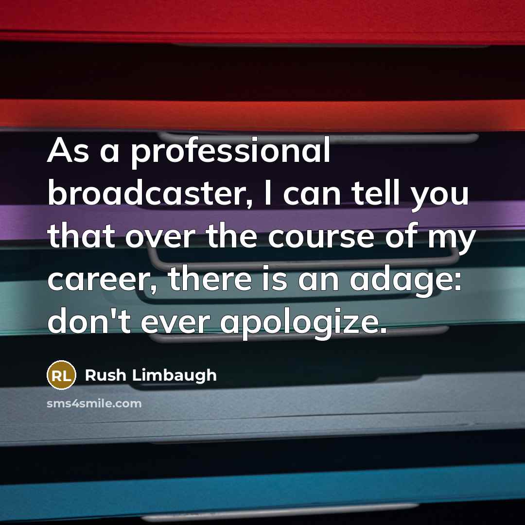 “As a professional broadcaster, I can tell you that over the course of my career, there is an adage: don't ever apologize.” quote by Rush Limbaugh