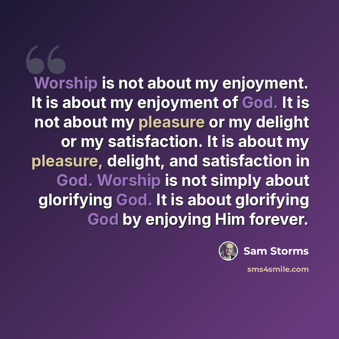 “Worship is not about my enjoyment. It is about my enjoyment of God. It is not about my pleasure or my delight or my satisfaction. It is about my pleasure, delight, and satisfaction in God. Worship is not simply about glorifying God. It is about glorifying God by enjoying Him forever.” quote by Sam Storms