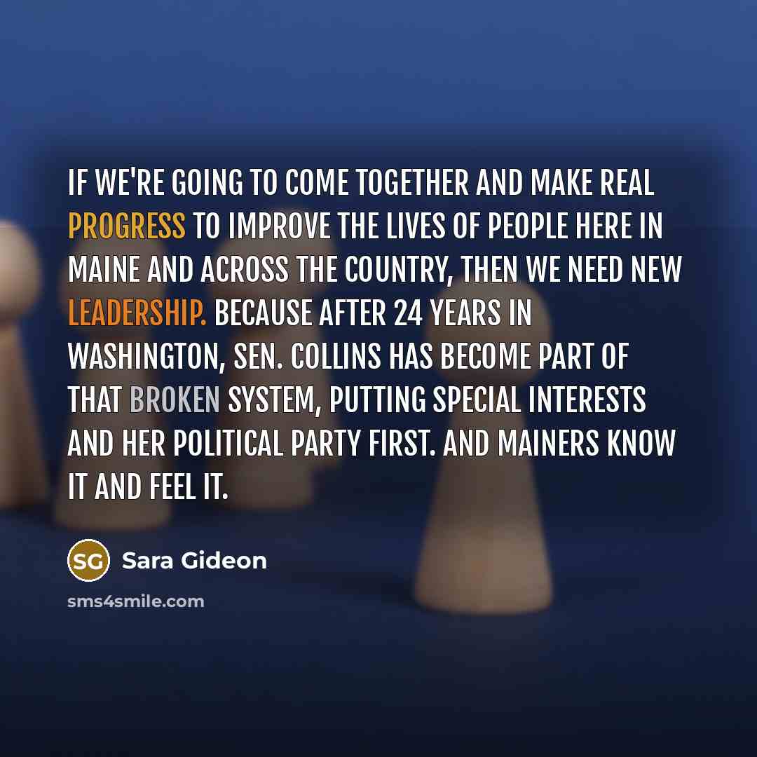“If we're going to come together and make real progress to improve the lives of people here in Maine and across the country, then we need new leadership. Because after 24 years in Washington, Sen. Collins has become part of that broken system, putting special interests and her political party…” quote by Sara Gideon