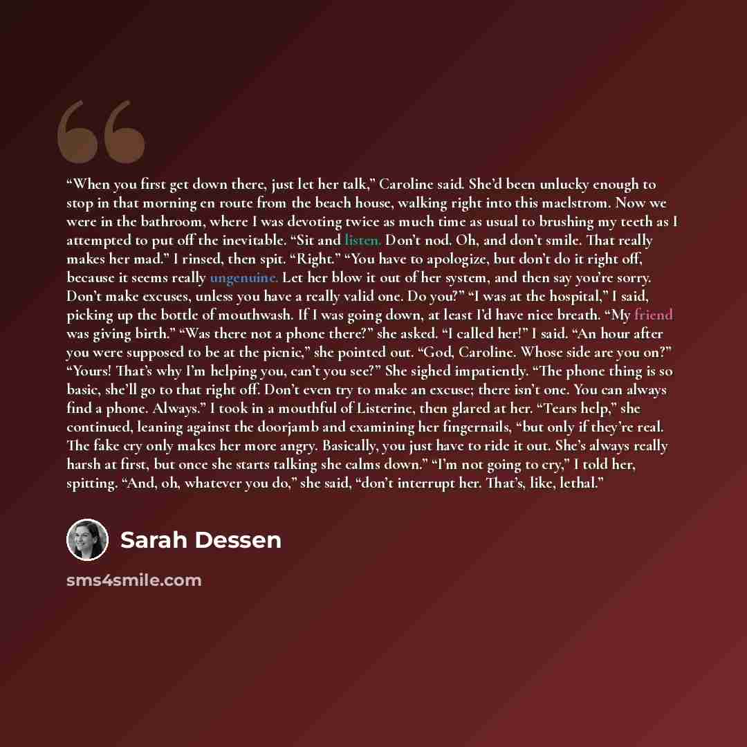 “When you first get down there, just let her talk,” Caroline said. She’d been unlucky enough to stop in that morning en route from the beach house, walking right into this maelstrom. Now we were in the bathroom, where I was devoting twice as much time as usual to brushing my teeth as I attempted to…” quote by Sarah Dessen