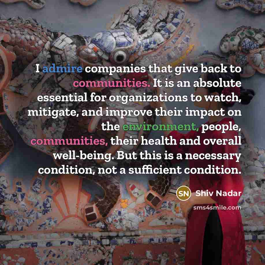 “I admire companies that give back to communities. It is an absolute essential for organizations to watch, mitigate, and improve their impact on the environment, people, communities, their health and overall well-being. But this is a necessary condition, not a sufficient condition.” quote by Shiv Nadar