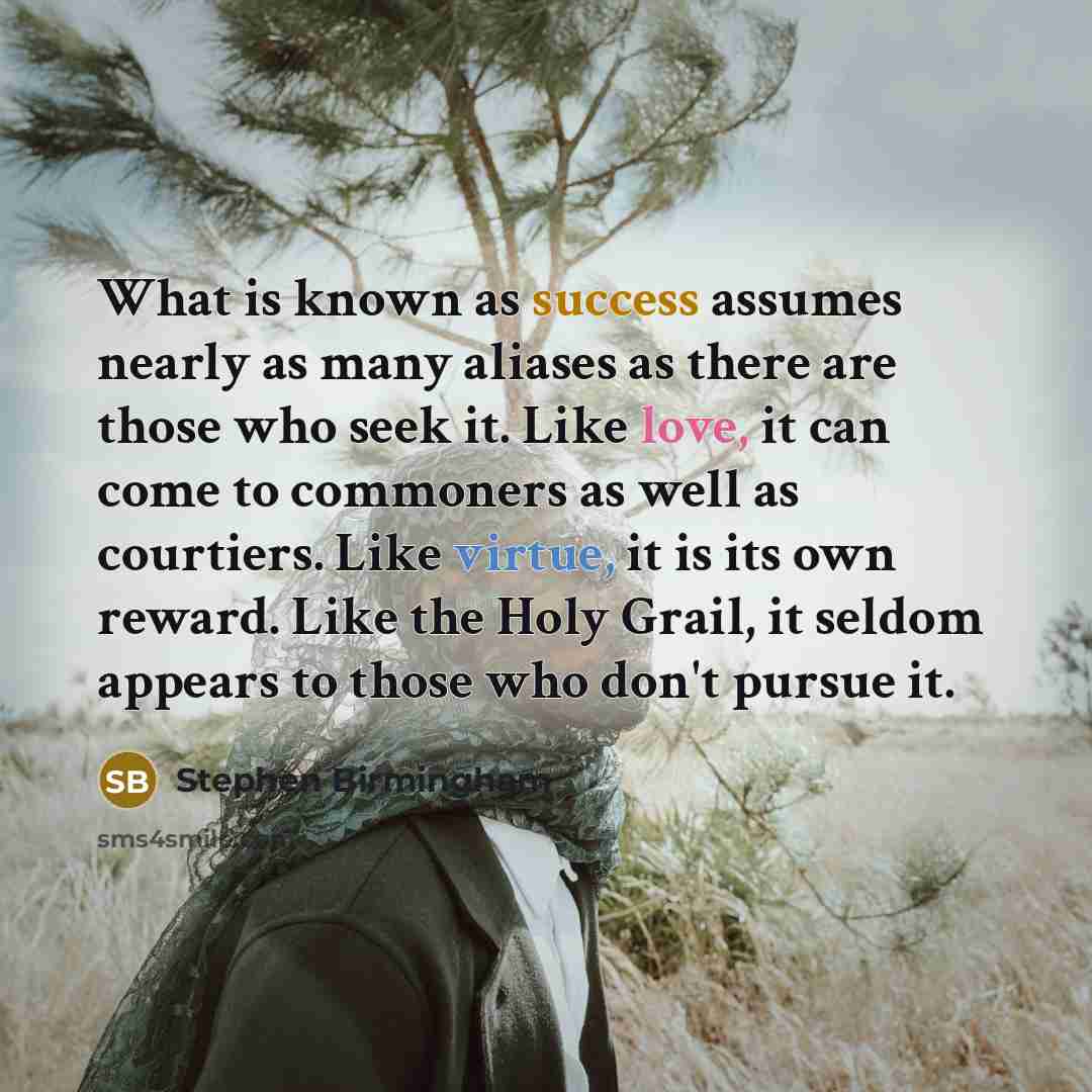 “What is known as success assumes nearly as many aliases as there are those who seek it. Like love, it can come to commoners as well as courtiers. Like virtue, it is its own reward. Like the Holy Grail, it seldom appears to those who don't pursue it.” quote by Stephen Birmingham