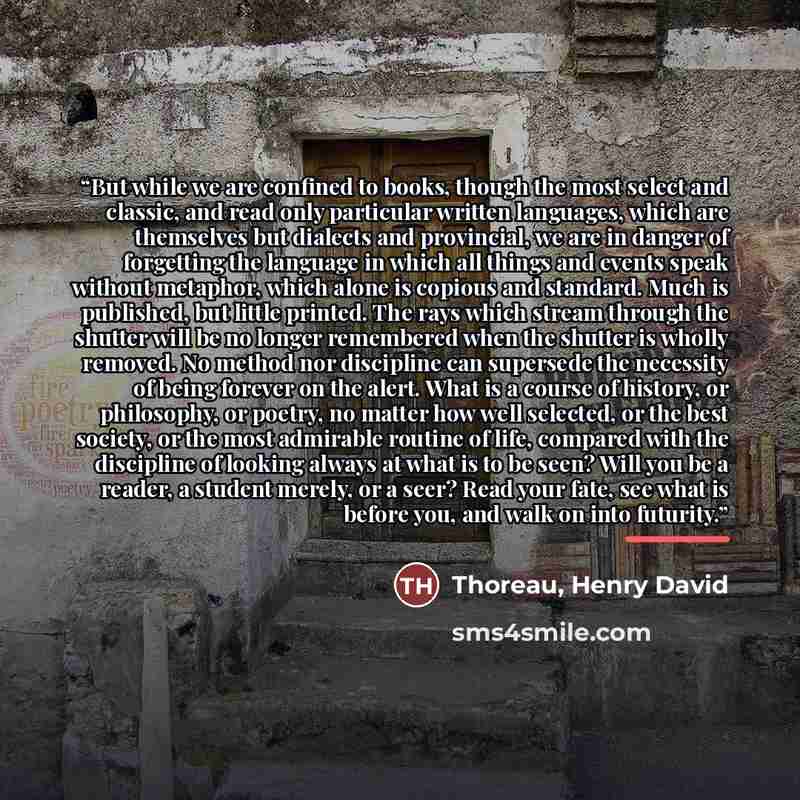 “But while we are confined to books, though the most select and classic, and read only particular written languages, which are themselves but dialects and provincial, we are in danger of forgetting the language in which all things and events speak without metaphor, which alone is copious and…” quote by Anonymous