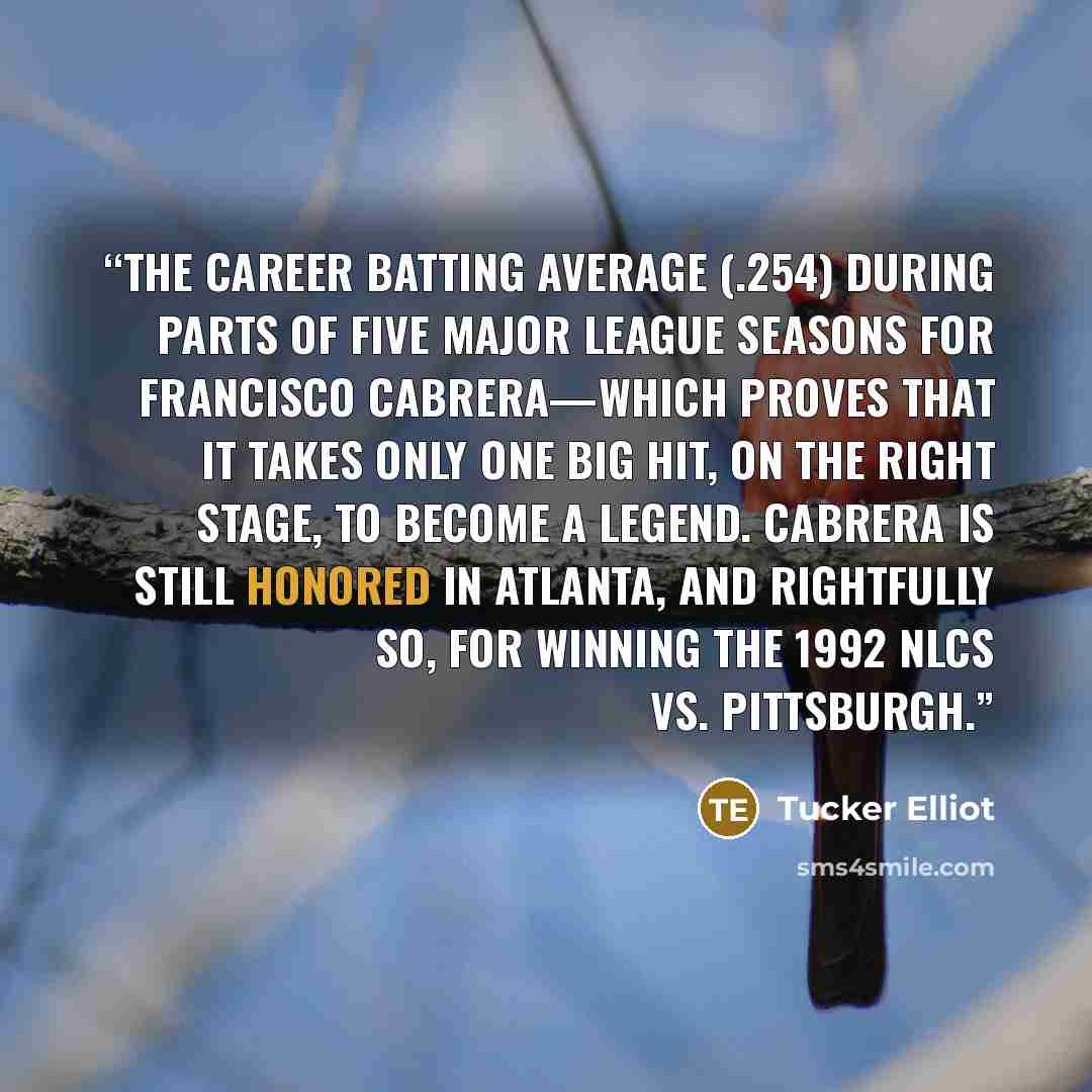 “The career batting average (.254) during parts of five Major League seasons for Francisco Cabrera—which proves that it takes only one big hit, on the right stage, to become a legend. Cabrera is still honored in Atlanta, and rightfully so, for winning the 1992 NLCS vs. Pittsburgh.” quote by Tucker Elliot