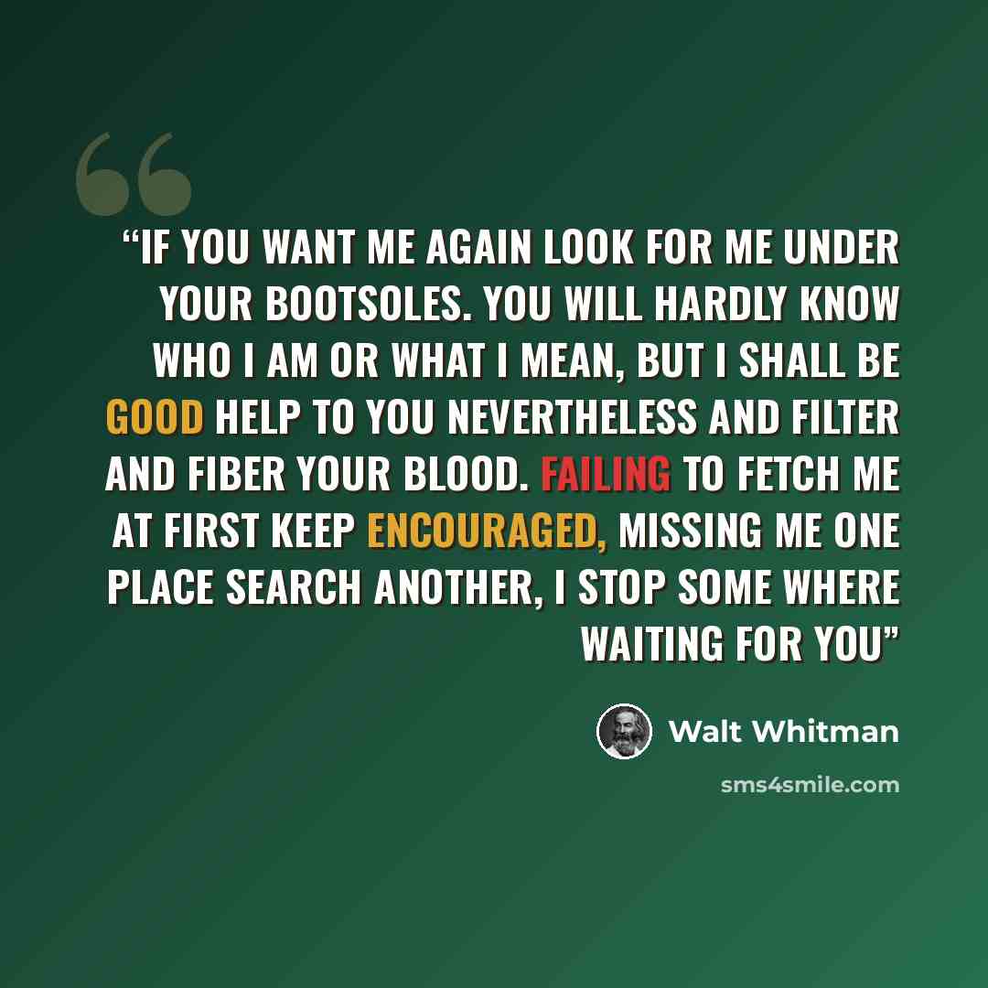 “If you want me again look for me under your bootsoles. You will hardly know who I am or what I mean, But I shall be good help to you nevertheless And filter and fiber your blood. Failing to fetch me at first keep encouraged, Missing me one place search another, I stop some where waiting for you” quote by Walt Whitman