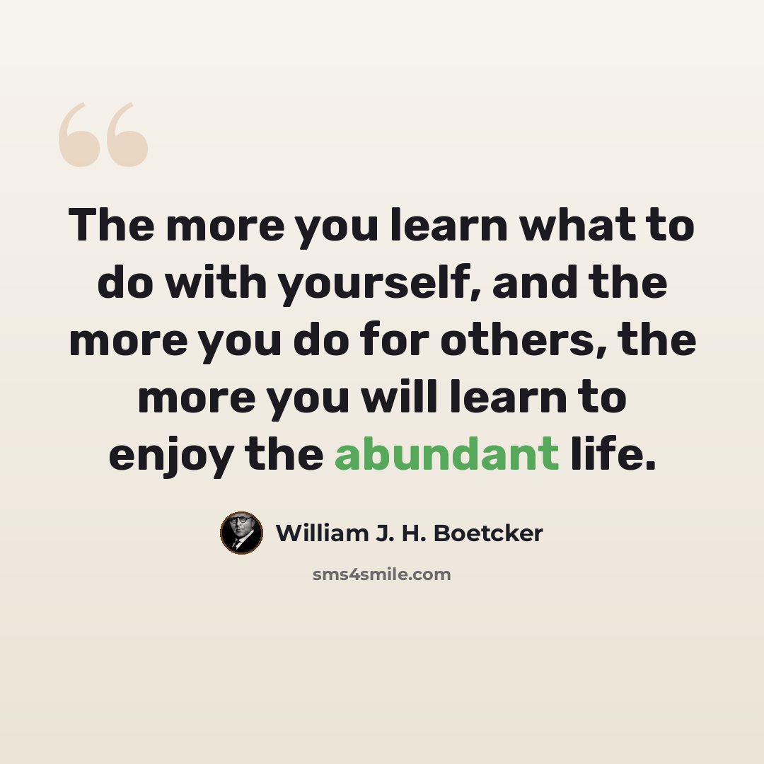 “The more you learn what to do with yourself, and the more you do for others, the more you will learn to enjoy the abundant life.” quote by William J. H. Boetcker