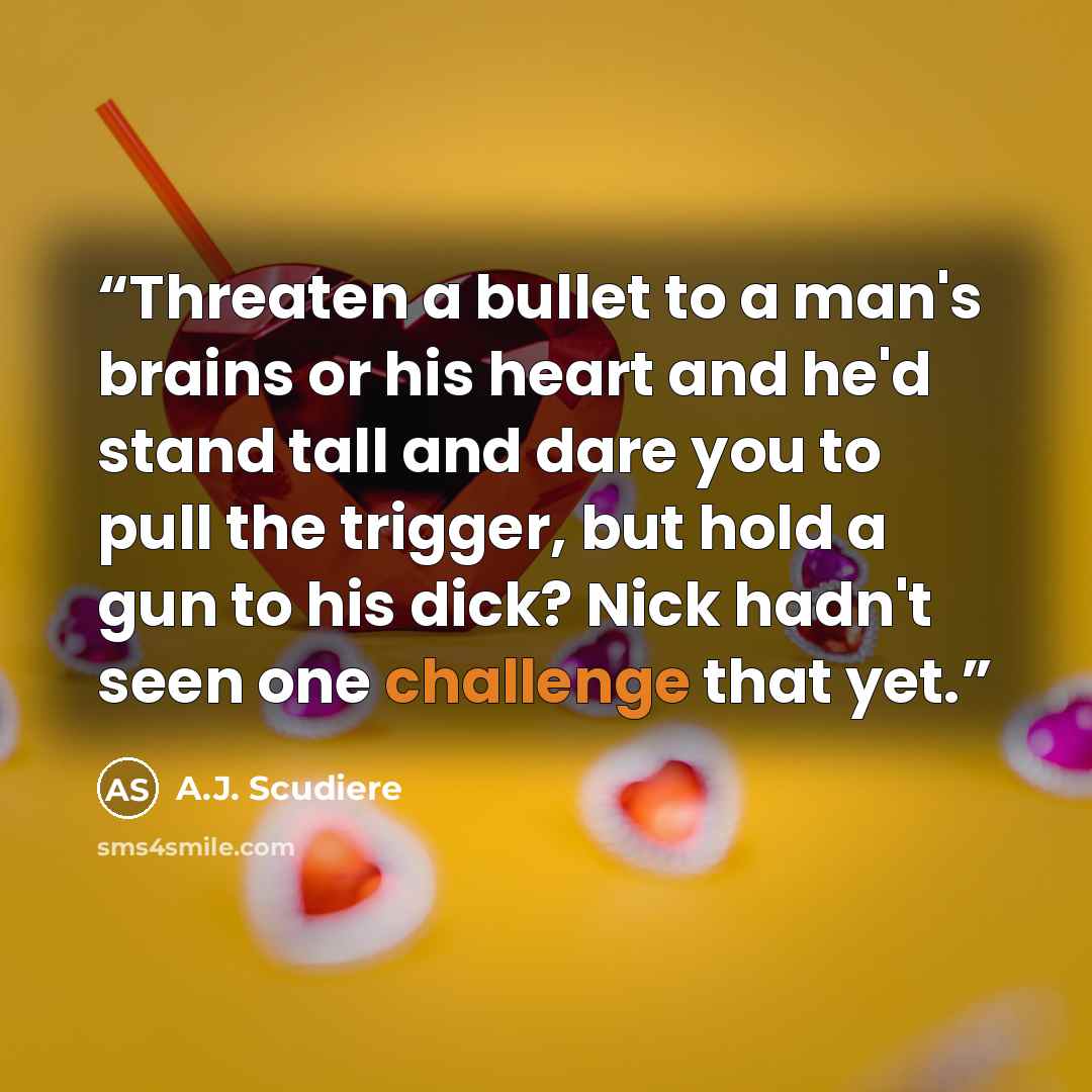 “Threaten a bullet to a man's brains or his heart and he'd stand tall and dare you to pull the trigger, but hold a gun to his dick? Nick hadn't seen one challenge that yet.” quote by A.J. Scudiere
