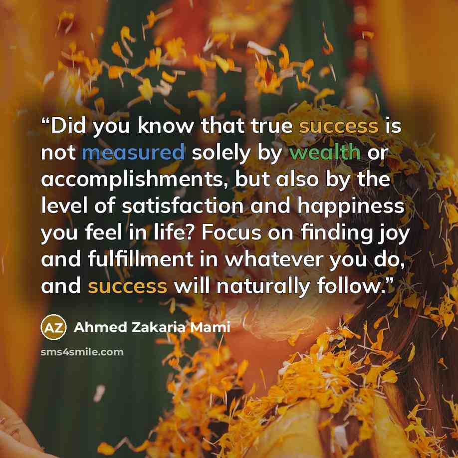 “Did you know that true success is not measured solely by wealth or accomplishments, but also by the level of satisfaction and happiness you feel in life? Focus on finding joy and fulfillment in whatever you do, and success will naturally follow.” quote by Ahmed Zakaria Mami