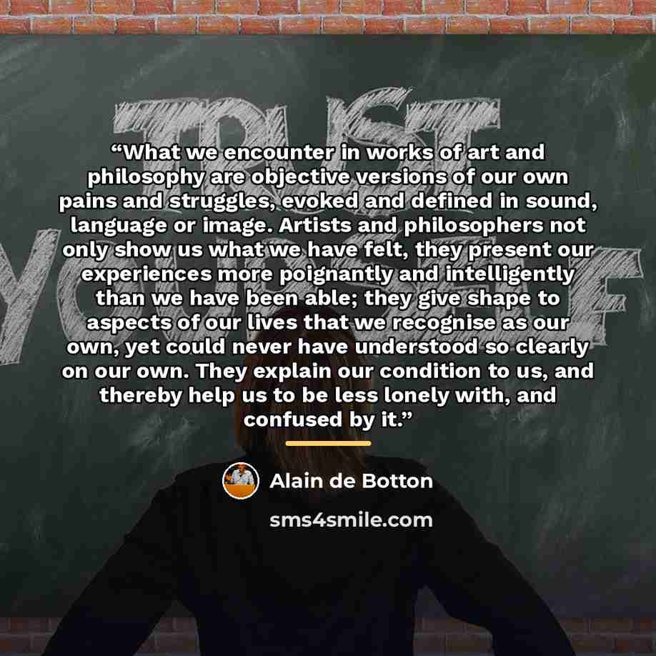 “What we encounter in works of art and philosophy are objective versions of our own pains and struggles, evoked and defined in sound, language or image. Artists and philosophers not only show us what we have felt, they present our experiences more poignantly and intelligently than we have been…” quote by Alain de Botton