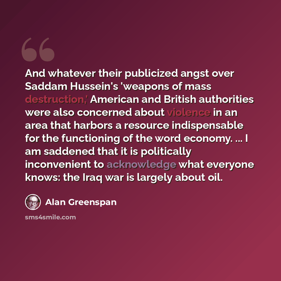“And whatever their publicized angst over Saddam Hussein's 'weapons of mass destruction,' American and British authorities were also concerned about violence in an area that harbors a resource indispensable for the functioning of the word economy. ... I am saddened that it is politically…” quote by Alan Greenspan