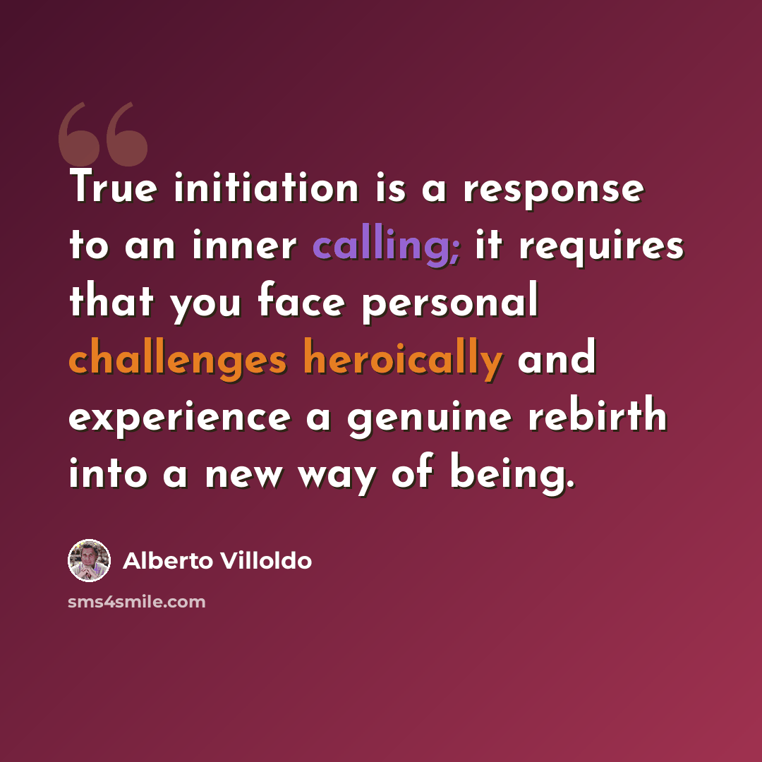 “True initiation is a response to an inner calling; it requires that you face personal challenges heroically and experience a genuine rebirth into a new way of being.” quote by Alberto Villoldo