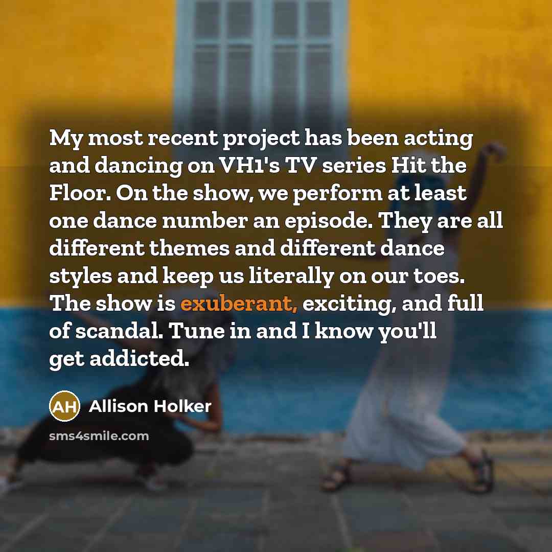 “My most recent project has been acting and dancing on VH1's TV series Hit the Floor. On the show, we perform at least one dance number an episode. They are all different themes and different dance styles and keep us literally on our toes. The show is exuberant, exciting, and full of scandal. Tune…” quote by Allison Holker