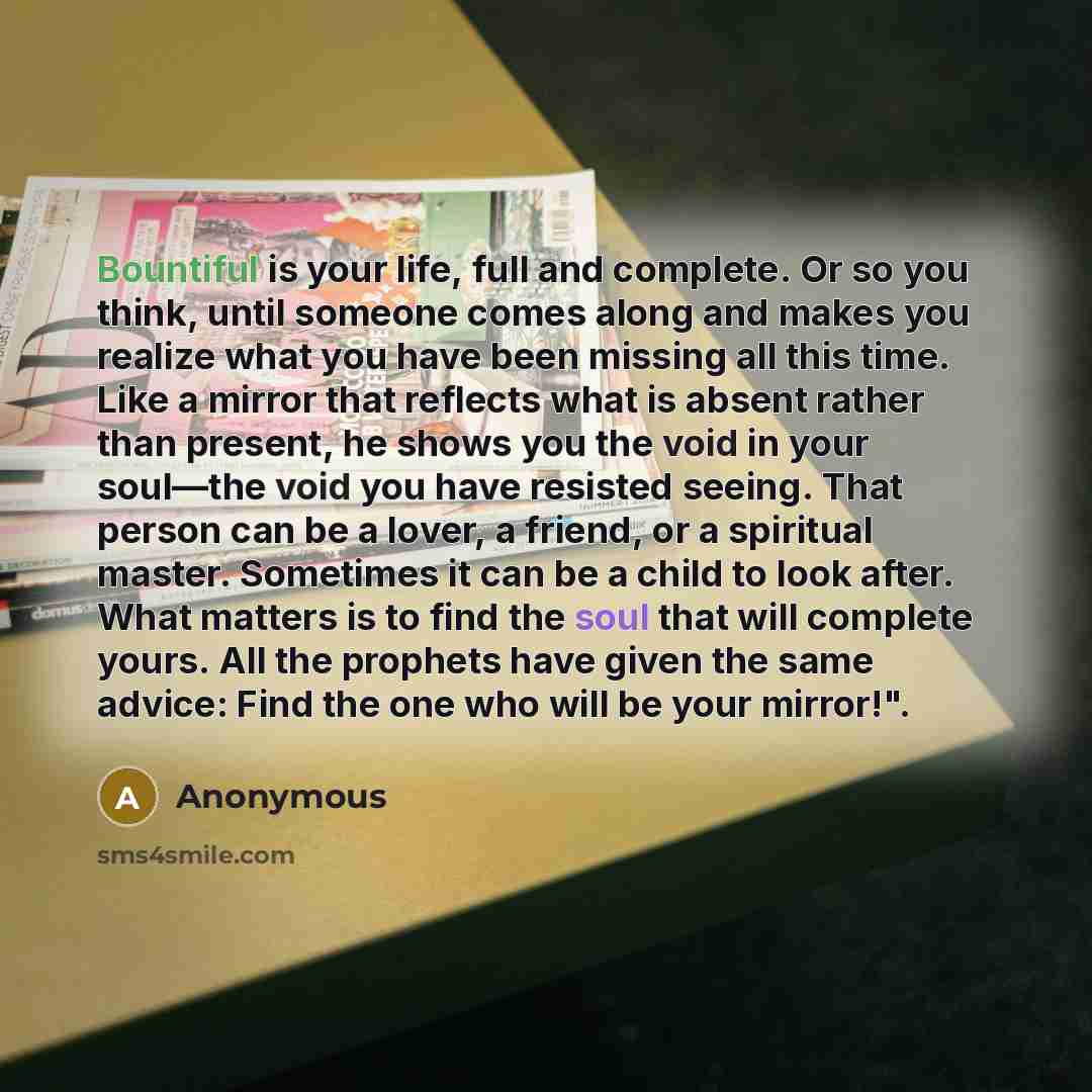 “Bountiful is your life, full and complete. Or so you think, until someone comes along and makes you realize what you have been missing all this time. Like a mirror that reflects what is absent rather than present, he shows you the void in your soul—the void you have resisted seeing. That person…” quote by Anonymous