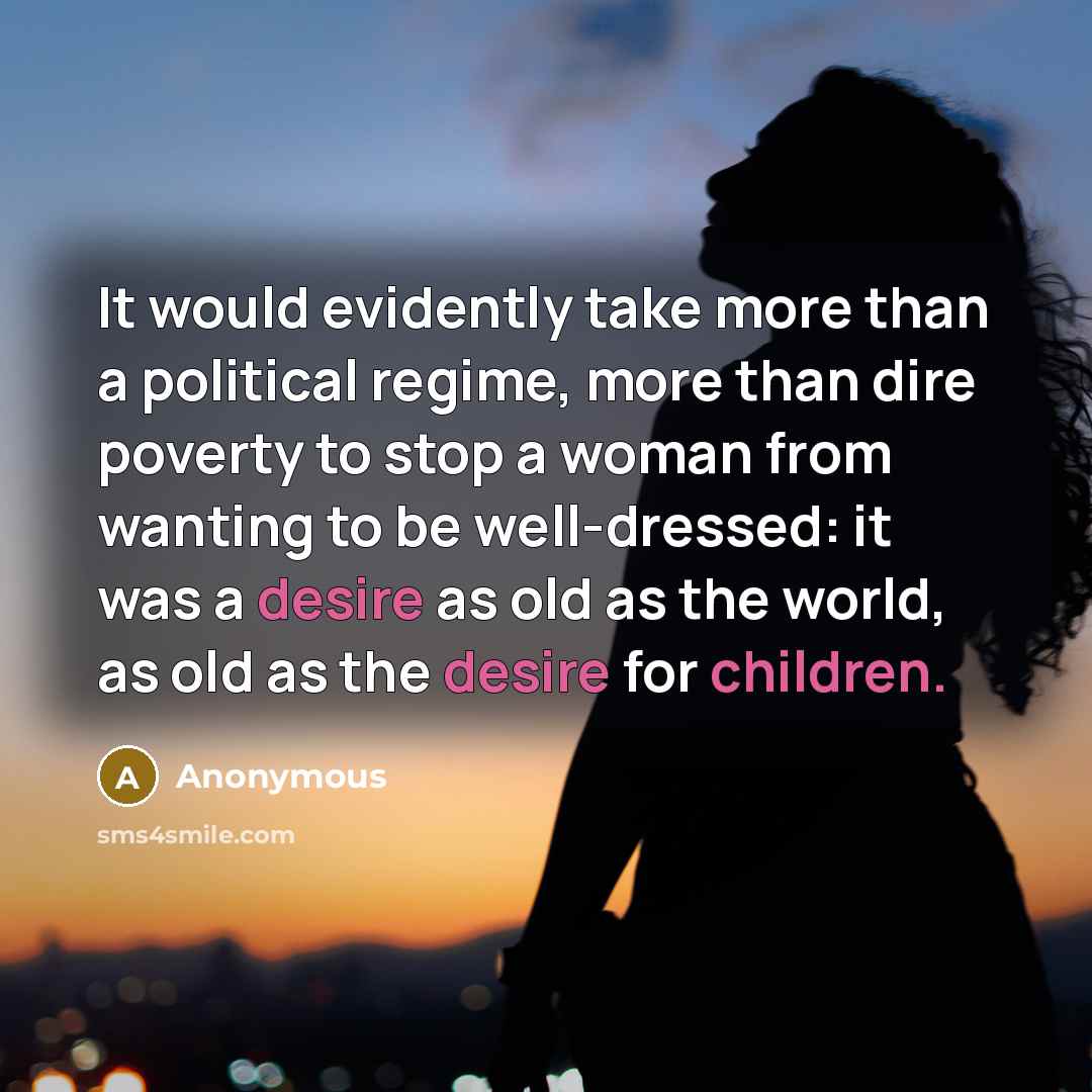 “It would evidently take more than a political regime, more than dire poverty to stop a woman from wanting to be well-dressed: it was a desire as old as the world, as old as the desire for children.” quote by Anonymous