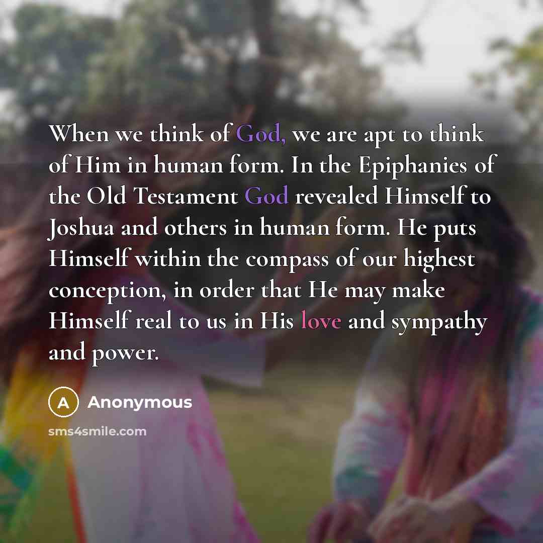 “When we think of God, we are apt to think of Him in human form. In the Epiphanies of the Old Testament God revealed Himself to Joshua and others in human form. He puts Himself within the compass of our highest conception, in order that He may make Himself real to us in His love and sympathy and…” quote by Anonymous