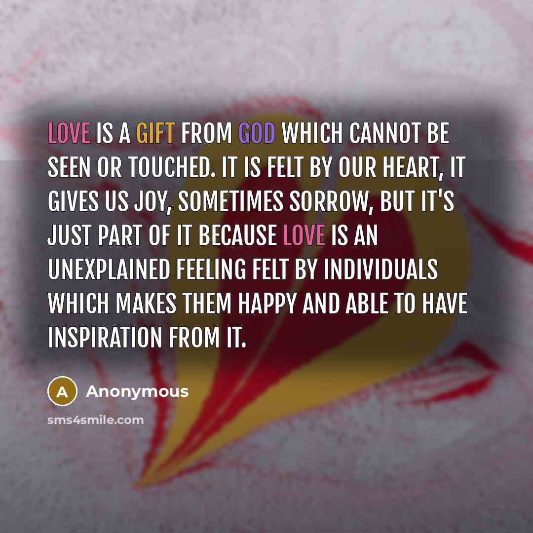 “Love is a gift from God which cannot be seen or touched. It is felt by our heart, it gives us joy, sometimes sorrow, but it's just part of it because love is an unexplained feeling felt by individuals which makes them happy and able to have inspiration from it.” quote by Anonymous