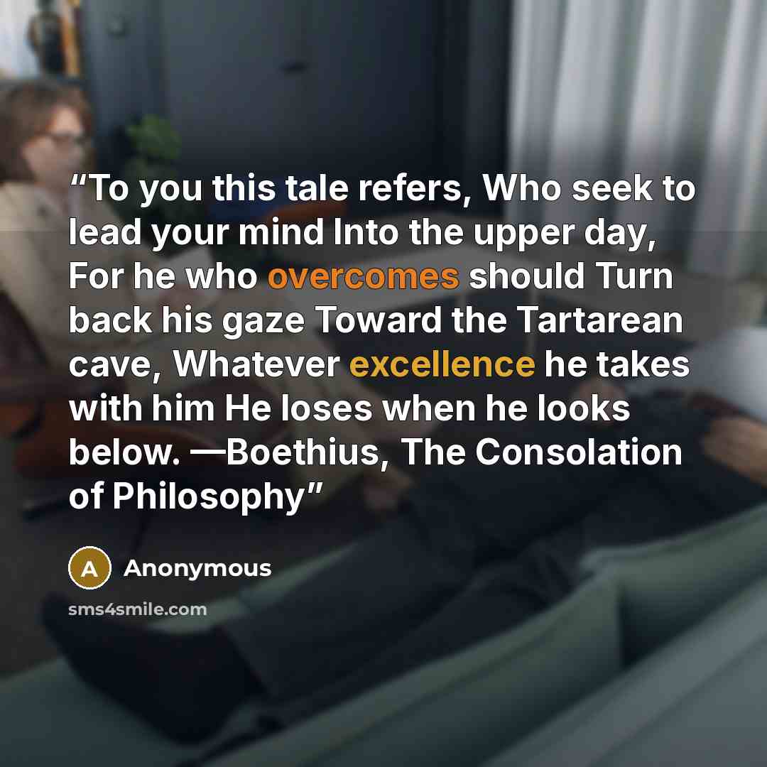 “To you this tale refers, Who seek to lead your mind Into the upper day, For he who overcomes should Turn back his gaze Toward the Tartarean cave, Whatever excellence he takes with him He loses when he looks below. —Boethius, The Consolation of Philosophy” quote by Anonymous