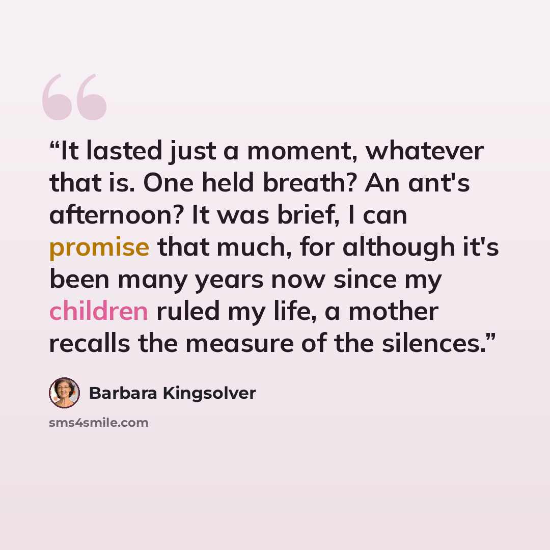 “It lasted just a moment, whatever that is. One held breath? An ant's afternoon? It was brief, I can promise that much, for although it's been many years now since my children ruled my life, a mother recalls the measure of the silences.” quote by Barbara Kingsolver
