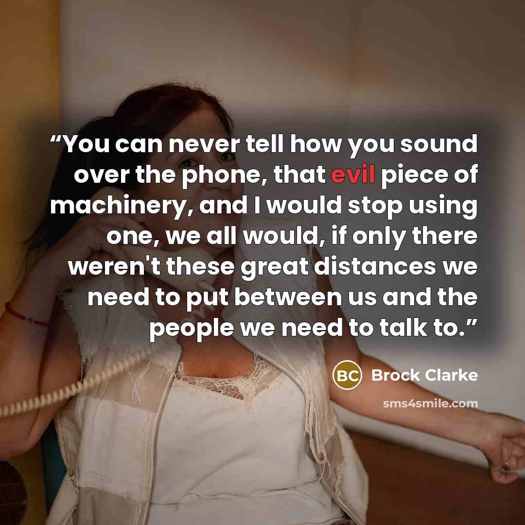 “You can never tell how you sound over the phone, that evil piece of machinery, and I would stop using one, we all would, if only there weren't these great distances we need to put between us and the people we need to talk to.” quote by Brock Clarke
