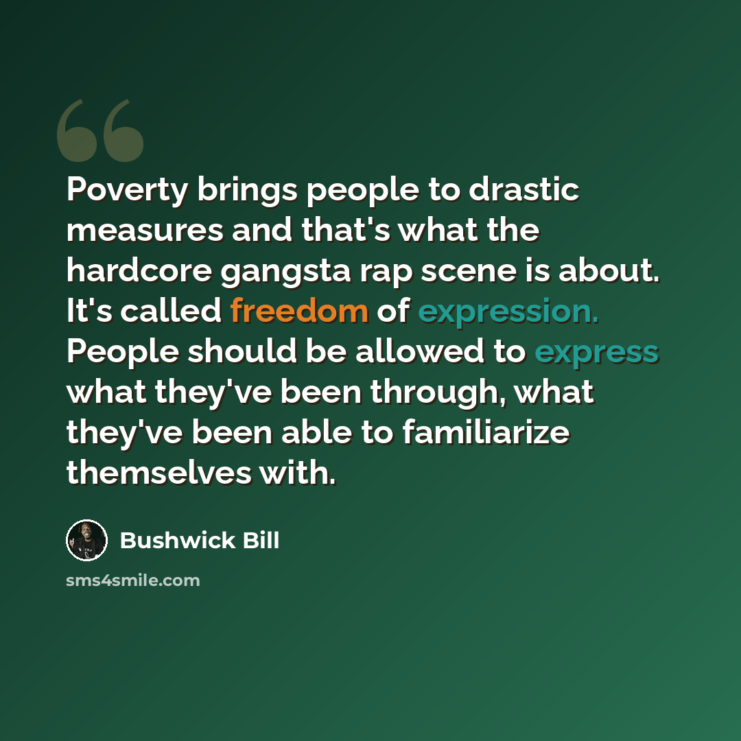 “Poverty brings people to drastic measures and that's what the hardcore gangsta rap scene is about. It's called freedom of expression. People should be allowed to express what they've been through, what they've been able to familiarize themselves with.” quote by Bushwick Bill