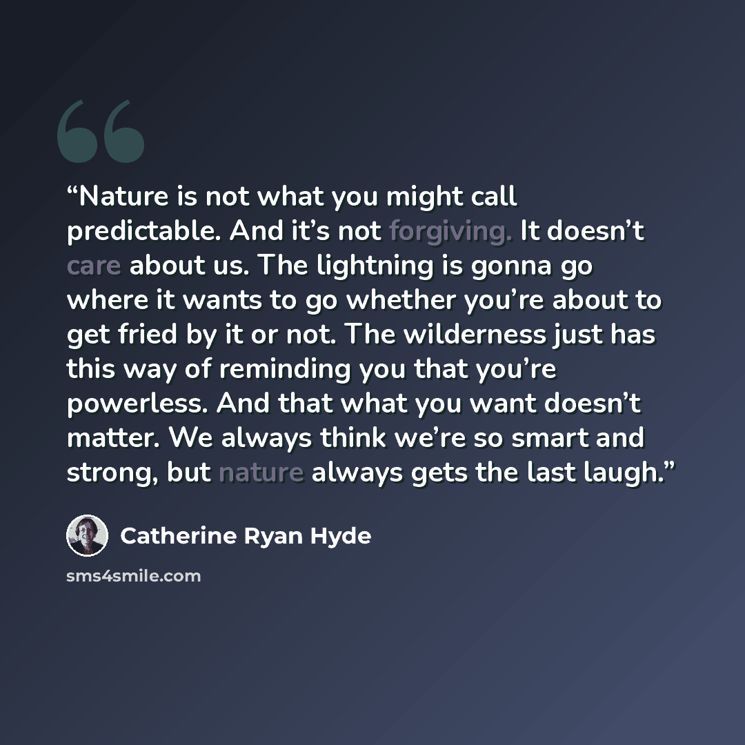 “Nature is not what you might call predictable. And it’s not forgiving. It doesn’t care about us. The lightning is gonna go where it wants to go whether you’re about to get fried by it or not. The wilderness just has this way of reminding you that you’re powerless. And that what you want doesn’t…” quote by Catherine Ryan Hyde