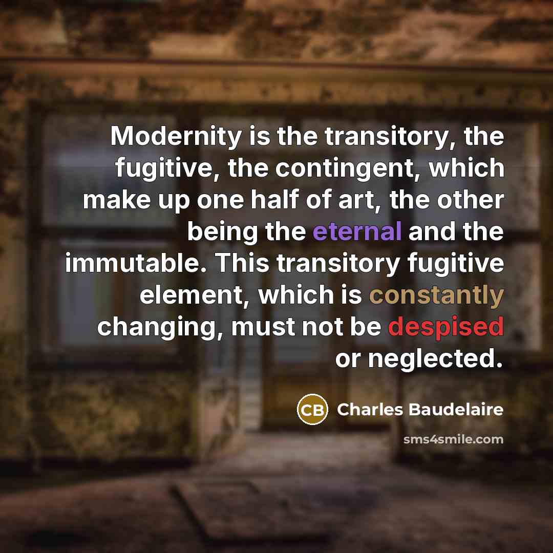 “Modernity is the transitory, the fugitive, the contingent, which make up one half of art, the other being the eternal and the immutable. This transitory fugitive element, which is constantly changing, must not be despised or neglected.” quote by Charles Baudelaire
