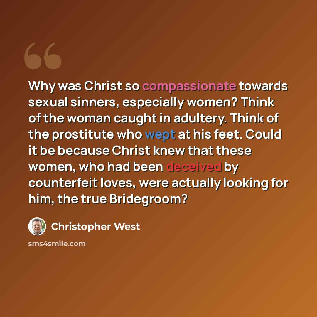 “Why was Christ so compassionate towards sexual sinners, especially women? Think of the woman caught in adultery. Think of the prostitute who wept at his feet. Could it be because Christ knew that these women, who had been deceived by counterfeit loves, were actually looking for him, the true…” quote by Christopher West
