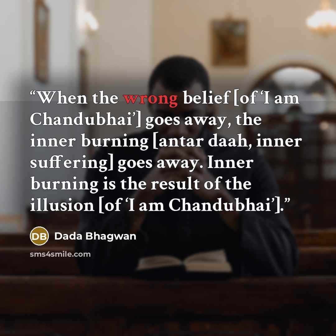“When the wrong belief [of ‘I am Chandubhai’] goes away, the inner burning [antar daah, inner suffering] goes away. Inner burning is the result of the illusion [of ‘I am Chandubhai’].” quote by Dada Bhagwan