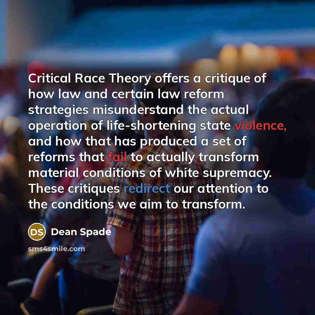 “Critical Race Theory offers a critique of how law and certain law reform strategies misunderstand the actual operation of life-shortening state violence, and how that has produced a set of reforms that fail to actually transform material conditions of white supremacy. These critiques redirect our…” quote by Dean Spade