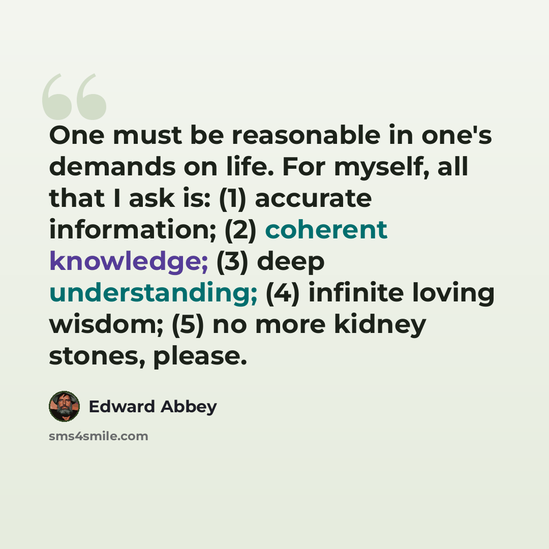 “One must be reasonable in one's demands on life. For myself, all that I ask is: (1) accurate information; (2) coherent knowledge; (3) deep understanding; (4) infinite loving wisdom; (5) no more kidney stones, please.” quote by Edward Abbey
