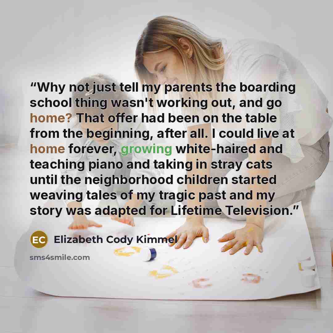 “Why not just tell my parents the boarding school thing wasn't working out, and go home? That offer had been on the table from the beginning, after all. I could live at home forever, growing white-haired and teaching piano and taking in stray cats until the neighborhood children started weaving…” quote by Elizabeth Cody Kimmel
