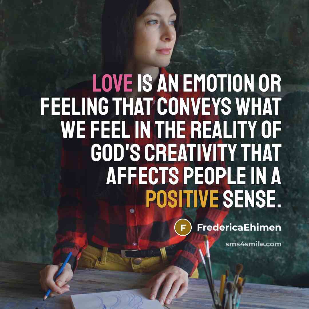 “Love is an emotion or feeling that conveys what we feel in the reality of God's creativity that affects people in a positive sense.” quote by FredericaEhimen