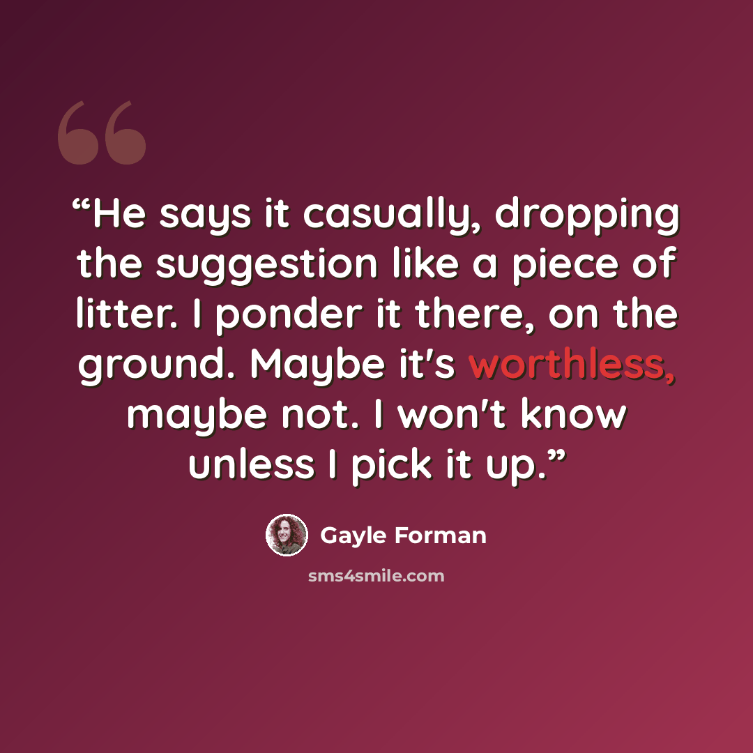 “He says it casually, dropping the suggestion like a piece of litter. I ponder it there, on the ground. Maybe it's worthless, maybe not. I won't know unless I pick it up.” quote by Gayle Forman